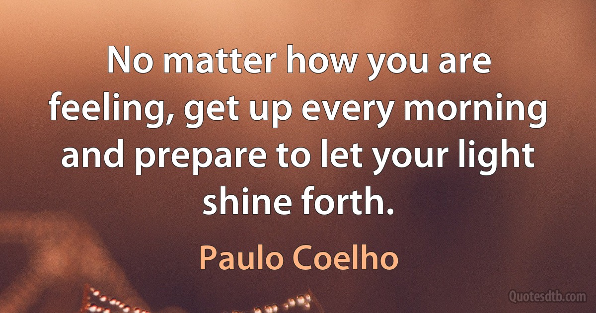 No matter how you are feeling, get up every morning and prepare to let your light shine forth. (Paulo Coelho)