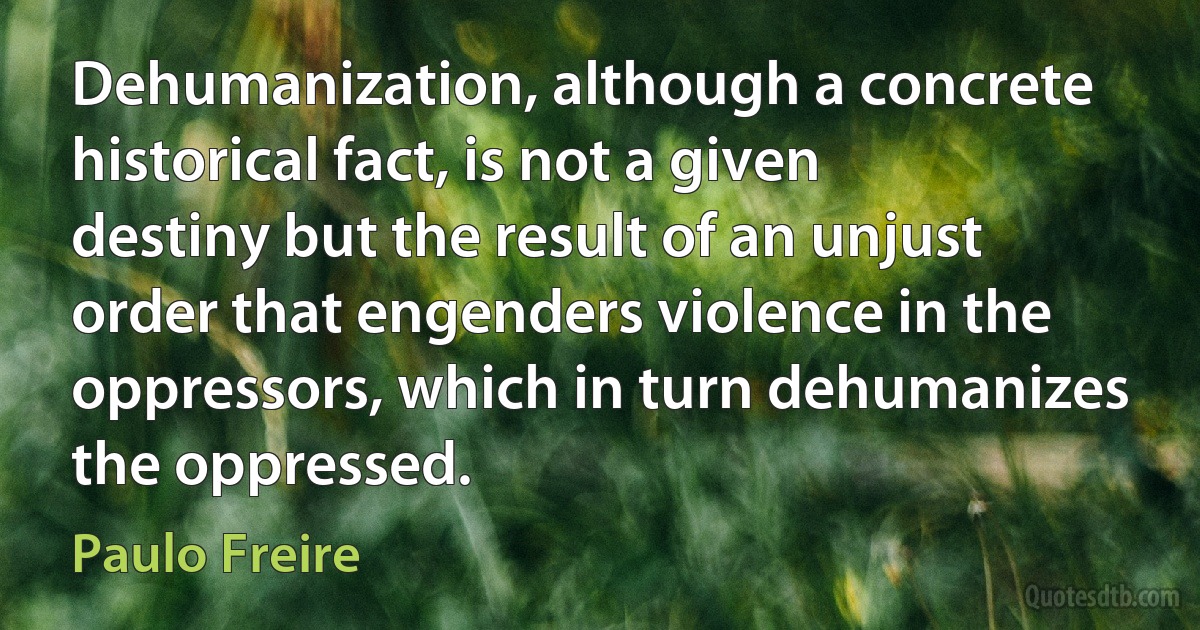 Dehumanization, although a concrete historical fact, is not a given destiny but the result of an unjust order that engenders violence in the oppressors, which in turn dehumanizes the oppressed. (Paulo Freire)