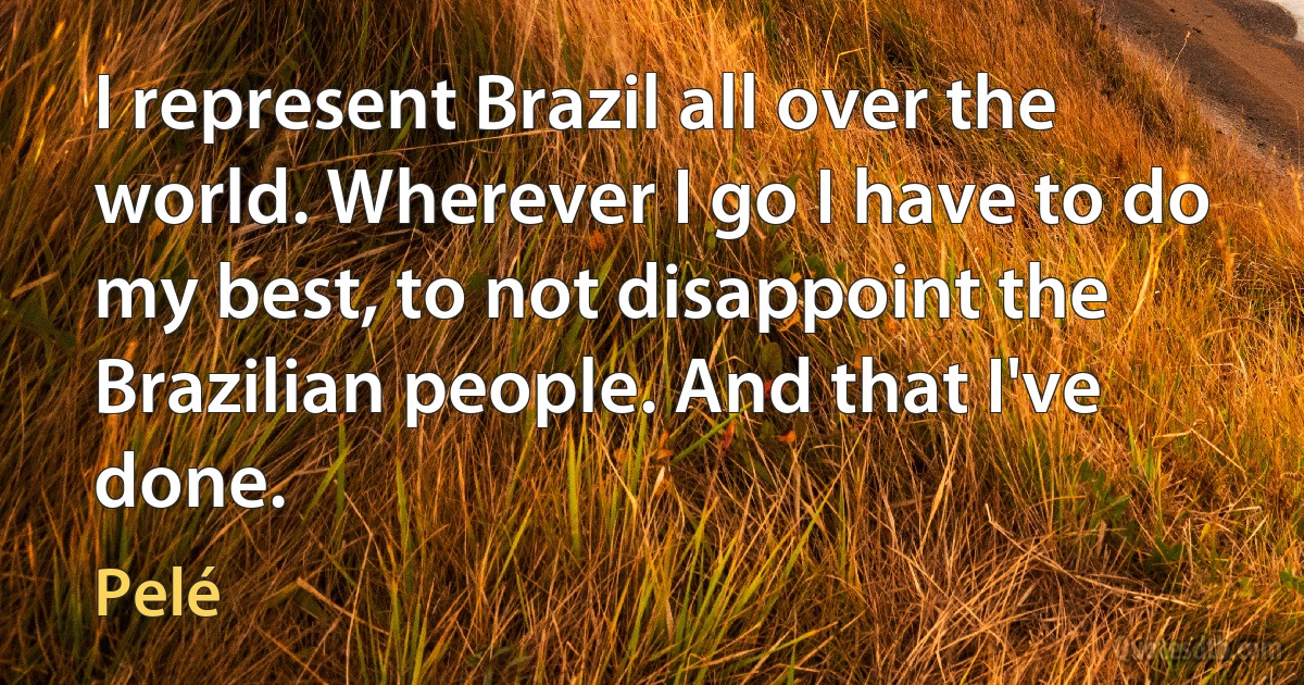 I represent Brazil all over the world. Wherever I go I have to do my best, to not disappoint the Brazilian people. And that I've done. (Pelé)