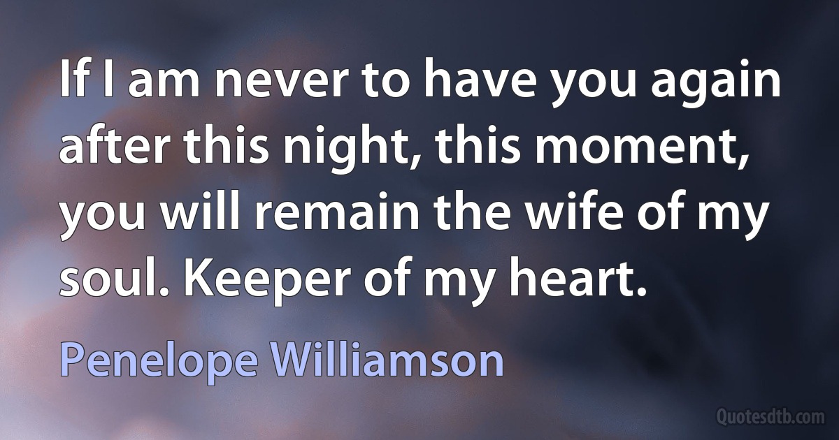 If I am never to have you again after this night, this moment, you will remain the wife of my soul. Keeper of my heart. (Penelope Williamson)