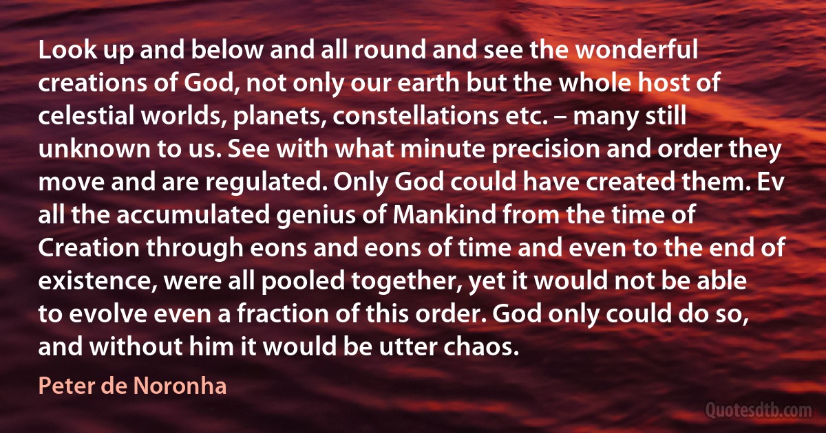 Look up and below and all round and see the wonderful creations of God, not only our earth but the whole host of celestial worlds, planets, constellations etc. – many still unknown to us. See with what minute precision and order they move and are regulated. Only God could have created them. Ev all the accumulated genius of Mankind from the time of Creation through eons and eons of time and even to the end of existence, were all pooled together, yet it would not be able to evolve even a fraction of this order. God only could do so, and without him it would be utter chaos. (Peter de Noronha)