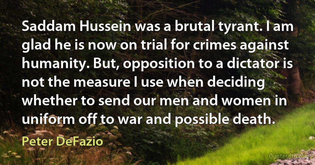 Saddam Hussein was a brutal tyrant. I am glad he is now on trial for crimes against humanity. But, opposition to a dictator is not the measure I use when deciding whether to send our men and women in uniform off to war and possible death. (Peter DeFazio)