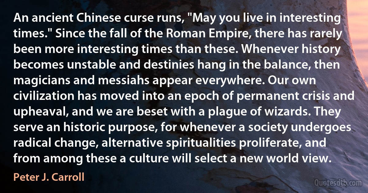 An ancient Chinese curse runs, "May you live in interesting times." Since the fall of the Roman Empire, there has rarely been more interesting times than these. Whenever history becomes unstable and destinies hang in the balance, then magicians and messiahs appear everywhere. Our own civilization has moved into an epoch of permanent crisis and upheaval, and we are beset with a plague of wizards. They serve an historic purpose, for whenever a society undergoes radical change, alternative spiritualities proliferate, and from among these a culture will select a new world view. (Peter J. Carroll)