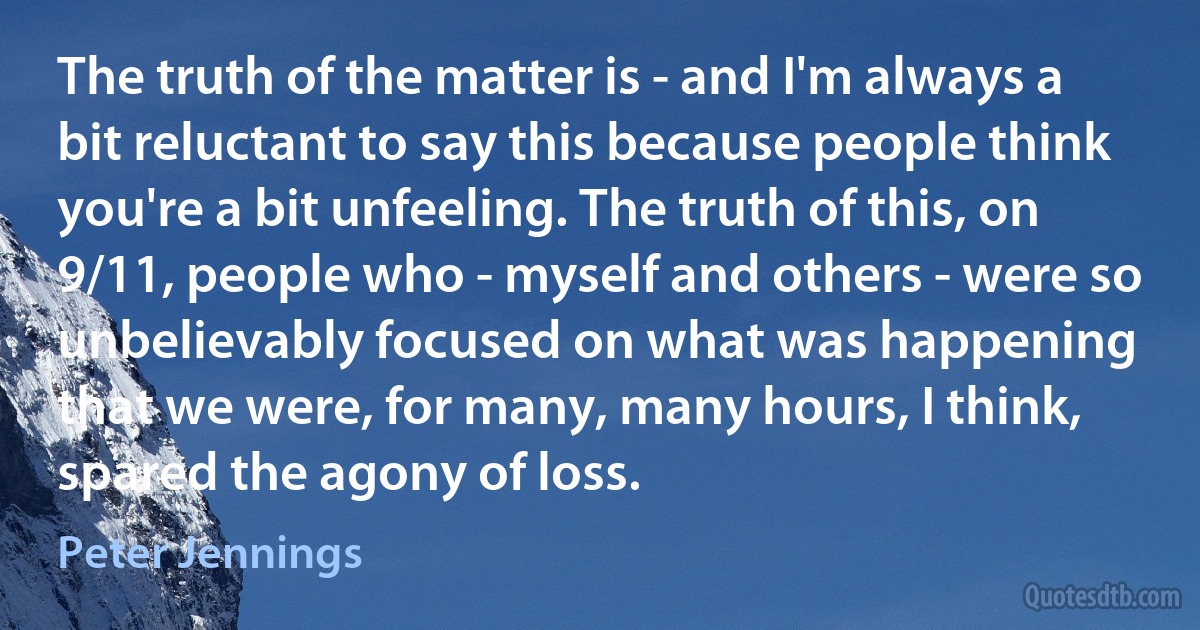 The truth of the matter is - and I'm always a bit reluctant to say this because people think you're a bit unfeeling. The truth of this, on 9/11, people who - myself and others - were so unbelievably focused on what was happening that we were, for many, many hours, I think, spared the agony of loss. (Peter Jennings)