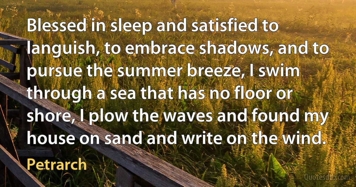 Blessed in sleep and satisfied to languish, to embrace shadows, and to pursue the summer breeze, I swim through a sea that has no floor or shore, I plow the waves and found my house on sand and write on the wind. (Petrarch)