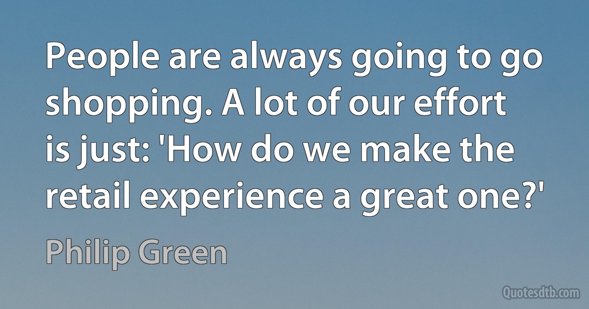 People are always going to go shopping. A lot of our effort is just: 'How do we make the retail experience a great one?' (Philip Green)