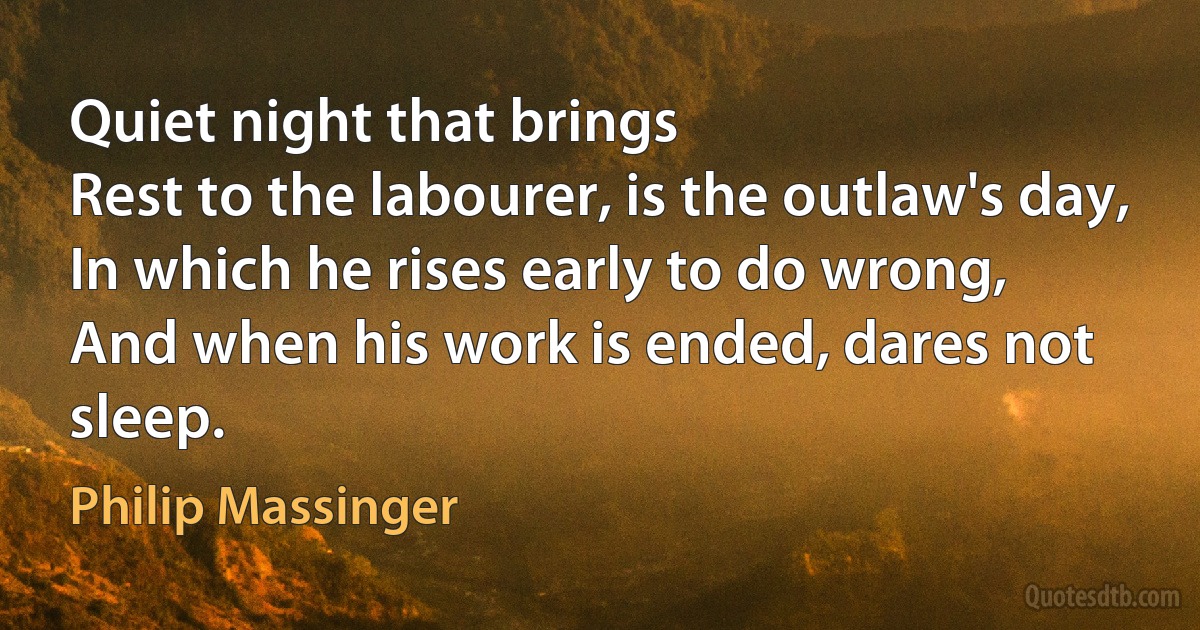 Quiet night that brings
Rest to the labourer, is the outlaw's day,
In which he rises early to do wrong,
And when his work is ended, dares not sleep. (Philip Massinger)