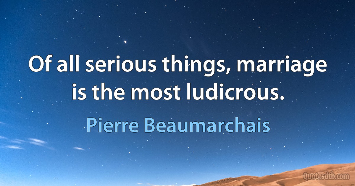 Of all serious things, marriage is the most ludicrous. (Pierre Beaumarchais)