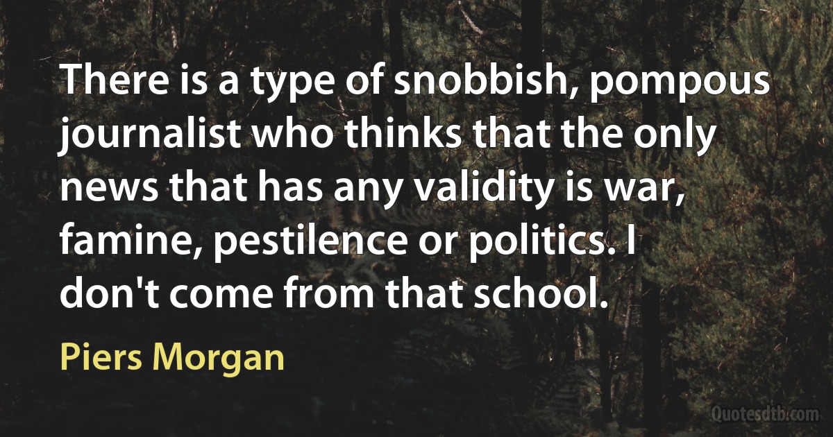 There is a type of snobbish, pompous journalist who thinks that the only news that has any validity is war, famine, pestilence or politics. I don't come from that school. (Piers Morgan)