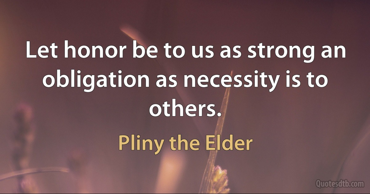 Let honor be to us as strong an obligation as necessity is to others. (Pliny the Elder)