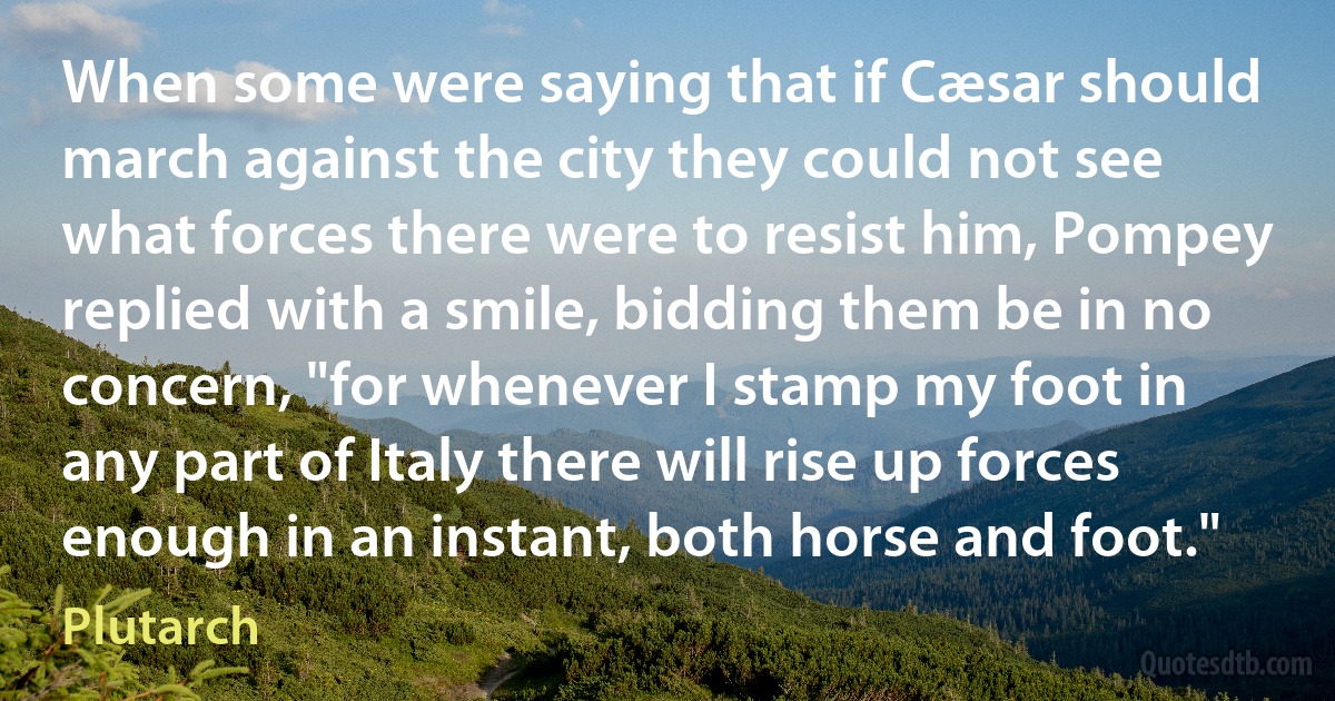 When some were saying that if Cæsar should march against the city they could not see what forces there were to resist him, Pompey replied with a smile, bidding them be in no concern, "for whenever I stamp my foot in any part of Italy there will rise up forces enough in an instant, both horse and foot." (Plutarch)