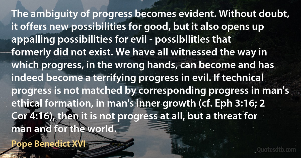 The ambiguity of progress becomes evident. Without doubt, it offers new possibilities for good, but it also opens up appalling possibilities for evil - possibilities that formerly did not exist. We have all witnessed the way in which progress, in the wrong hands, can become and has indeed become a terrifying progress in evil. If technical progress is not matched by corresponding progress in man's ethical formation, in man's inner growth (cf. Eph 3:16; 2 Cor 4:16), then it is not progress at all, but a threat for man and for the world. (Pope Benedict XVI)