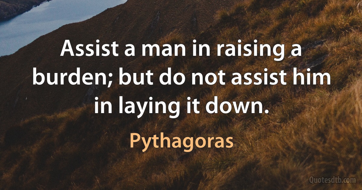 Assist a man in raising a burden; but do not assist him in laying it down. (Pythagoras)