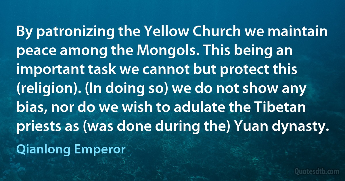 By patronizing the Yellow Church we maintain peace among the Mongols. This being an important task we cannot but protect this (religion). (In doing so) we do not show any bias, nor do we wish to adulate the Tibetan priests as (was done during the) Yuan dynasty. (Qianlong Emperor)