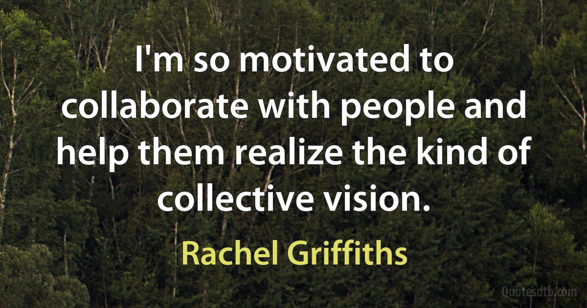 I'm so motivated to collaborate with people and help them realize the kind of collective vision. (Rachel Griffiths)