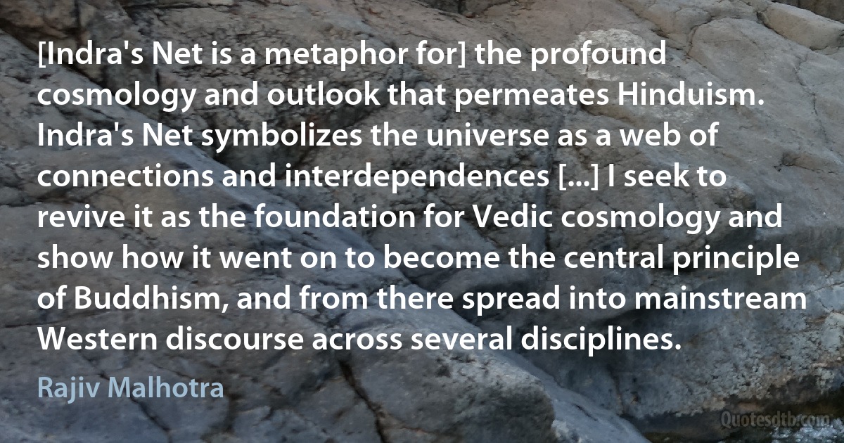 [Indra's Net is a metaphor for] the profound cosmology and outlook that permeates Hinduism. Indra's Net symbolizes the universe as a web of connections and interdependences [...] I seek to revive it as the foundation for Vedic cosmology and show how it went on to become the central principle of Buddhism, and from there spread into mainstream Western discourse across several disciplines. (Rajiv Malhotra)