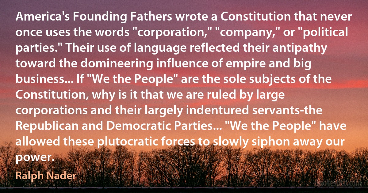 America's Founding Fathers wrote a Constitution that never once uses the words "corporation," "company," or "political parties." Their use of language reflected their antipathy toward the domineering influence of empire and big business... If "We the People" are the sole subjects of the Constitution, why is it that we are ruled by large corporations and their largely indentured servants-the Republican and Democratic Parties... "We the People" have allowed these plutocratic forces to slowly siphon away our power. (Ralph Nader)