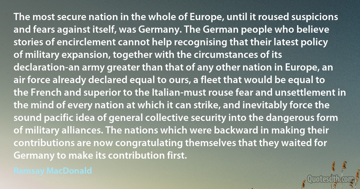 The most secure nation in the whole of Europe, until it roused suspicions and fears against itself, was Germany. The German people who believe stories of encirclement cannot help recognising that their latest policy of military expansion, together with the circumstances of its declaration-an army greater than that of any other nation in Europe, an air force already declared equal to ours, a fleet that would be equal to the French and superior to the Italian-must rouse fear and unsettlement in the mind of every nation at which it can strike, and inevitably force the sound pacific idea of general collective security into the dangerous form of military alliances. The nations which were backward in making their contributions are now congratulating themselves that they waited for Germany to make its contribution first. (Ramsay MacDonald)