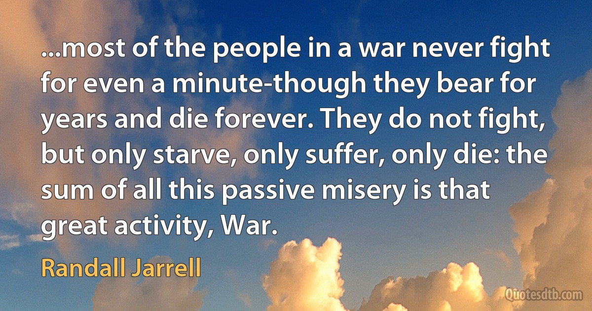 ...most of the people in a war never fight for even a minute-though they bear for years and die forever. They do not fight, but only starve, only suffer, only die: the sum of all this passive misery is that great activity, War. (Randall Jarrell)