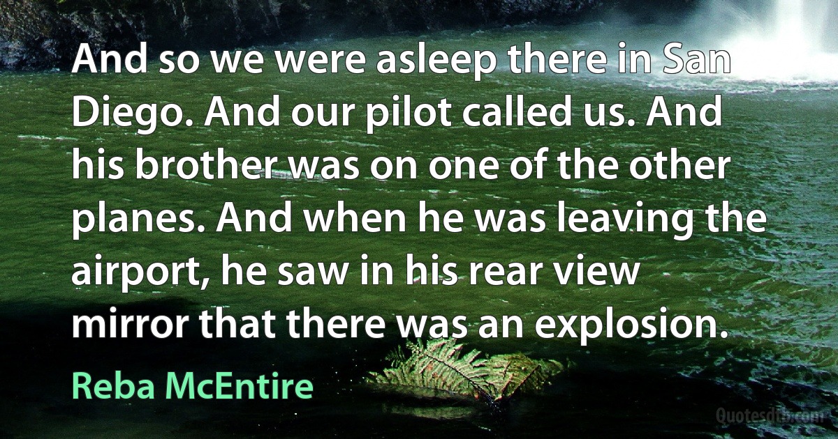 And so we were asleep there in San Diego. And our pilot called us. And his brother was on one of the other planes. And when he was leaving the airport, he saw in his rear view mirror that there was an explosion. (Reba McEntire)