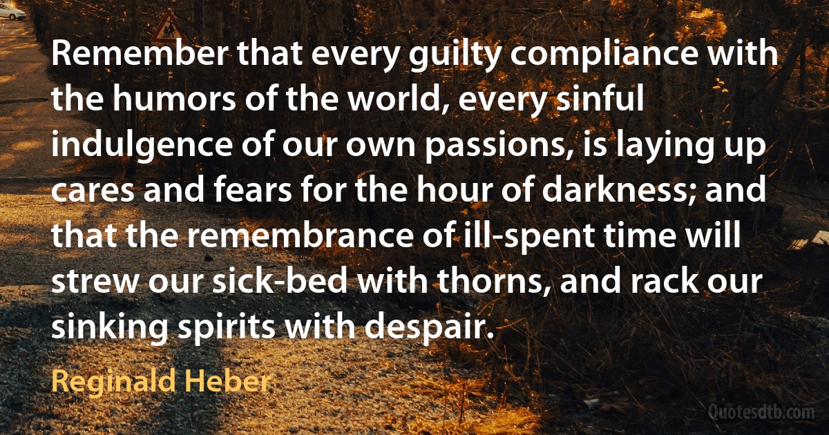 Remember that every guilty compliance with the humors of the world, every sinful indulgence of our own passions, is laying up cares and fears for the hour of darkness; and that the remembrance of ill-spent time will strew our sick-bed with thorns, and rack our sinking spirits with despair. (Reginald Heber)