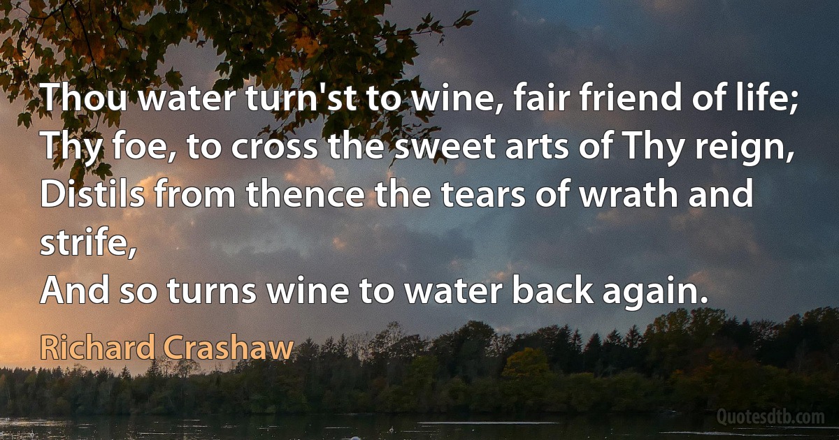 Thou water turn'st to wine, fair friend of life;
Thy foe, to cross the sweet arts of Thy reign,
Distils from thence the tears of wrath and strife,
And so turns wine to water back again. (Richard Crashaw)