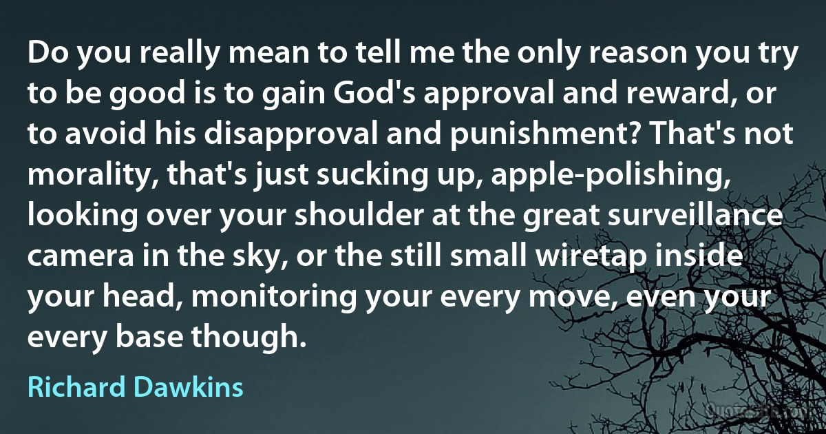 Do you really mean to tell me the only reason you try to be good is to gain God's approval and reward, or to avoid his disapproval and punishment? That's not morality, that's just sucking up, apple-polishing, looking over your shoulder at the great surveillance camera in the sky, or the still small wiretap inside your head, monitoring your every move, even your every base though. (Richard Dawkins)