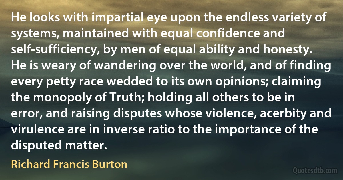 He looks with impartial eye upon the endless variety of systems, maintained with equal confidence and self-sufficiency, by men of equal ability and honesty. He is weary of wandering over the world, and of finding every petty race wedded to its own opinions; claiming the monopoly of Truth; holding all others to be in error, and raising disputes whose violence, acerbity and virulence are in inverse ratio to the importance of the disputed matter. (Richard Francis Burton)