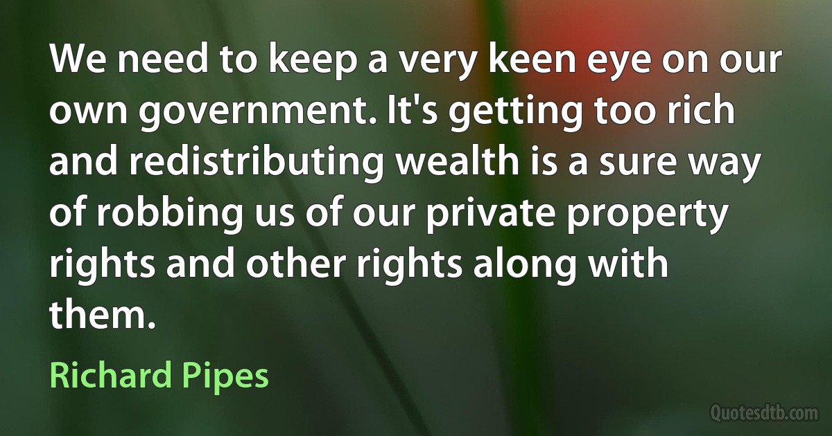 We need to keep a very keen eye on our own government. It's getting too rich and redistributing wealth is a sure way of robbing us of our private property rights and other rights along with them. (Richard Pipes)