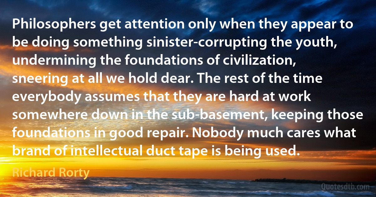 Philosophers get attention only when they appear to be doing something sinister-corrupting the youth, undermining the foundations of civilization, sneering at all we hold dear. The rest of the time everybody assumes that they are hard at work somewhere down in the sub-basement, keeping those foundations in good repair. Nobody much cares what brand of intellectual duct tape is being used. (Richard Rorty)