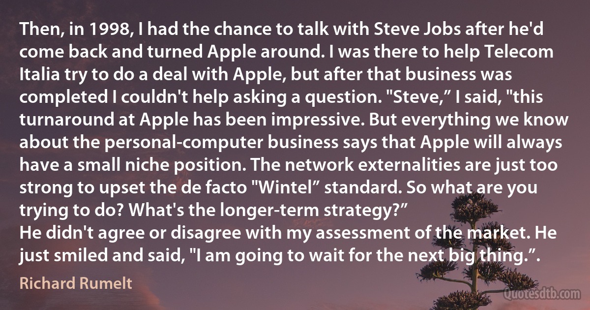 Then, in 1998, I had the chance to talk with Steve Jobs after he'd come back and turned Apple around. I was there to help Telecom Italia try to do a deal with Apple, but after that business was completed I couldn't help asking a question. "Steve,” I said, "this turnaround at Apple has been impressive. But everything we know about the personal-computer business says that Apple will always have a small niche position. The network externalities are just too strong to upset the de facto "Wintel” standard. So what are you trying to do? What's the longer-term strategy?”
He didn't agree or disagree with my assessment of the market. He just smiled and said, "I am going to wait for the next big thing.”. (Richard Rumelt)