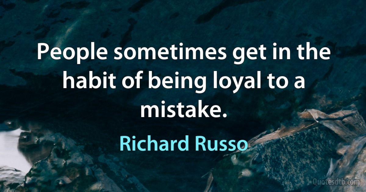 People sometimes get in the habit of being loyal to a mistake. (Richard Russo)