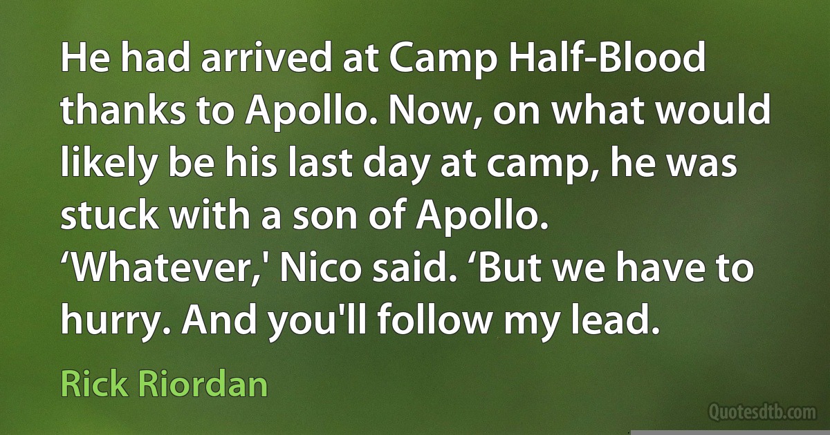 He had arrived at Camp Half-Blood thanks to Apollo. Now, on what would likely be his last day at camp, he was stuck with a son of Apollo.
‘Whatever,' Nico said. ‘But we have to hurry. And you'll follow my lead. (Rick Riordan)