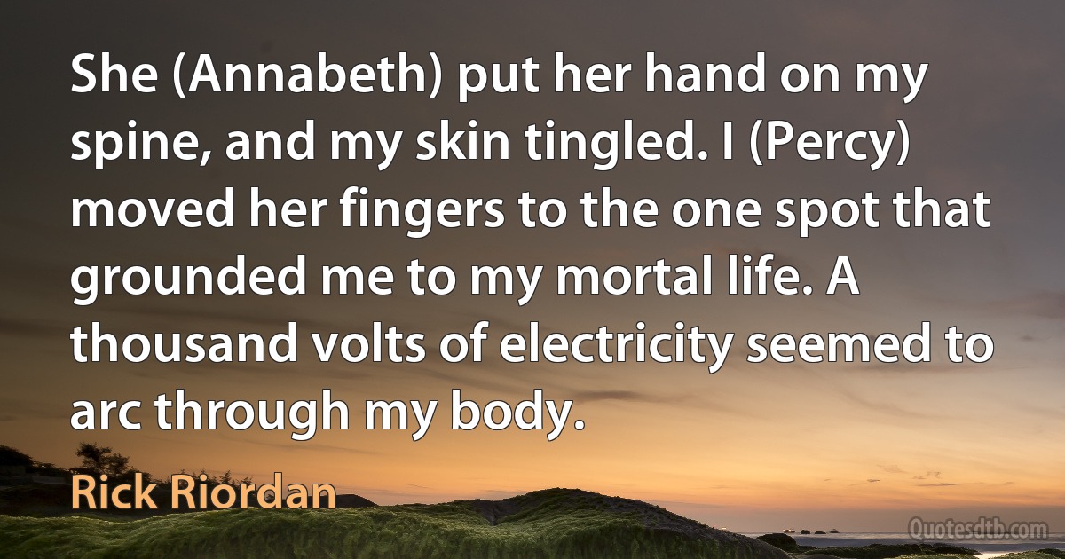 She (Annabeth) put her hand on my spine, and my skin tingled. I (Percy) moved her fingers to the one spot that grounded me to my mortal life. A thousand volts of electricity seemed to arc through my body. (Rick Riordan)