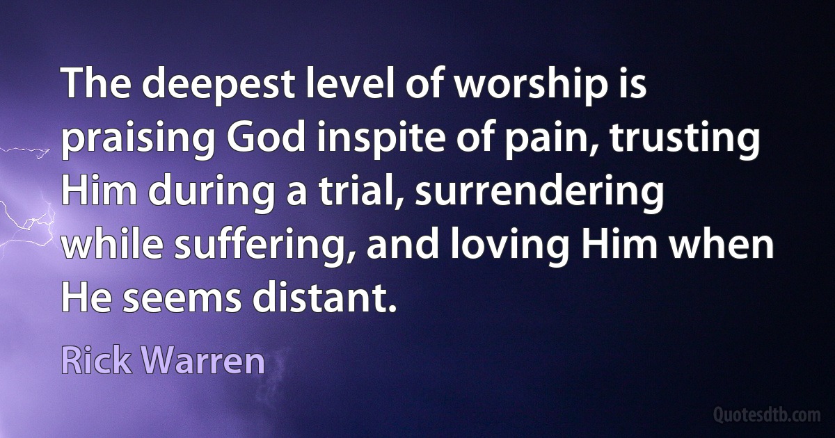 The deepest level of worship is praising God inspite of pain, trusting Him during a trial, surrendering
while suffering, and loving Him when He seems distant. (Rick Warren)