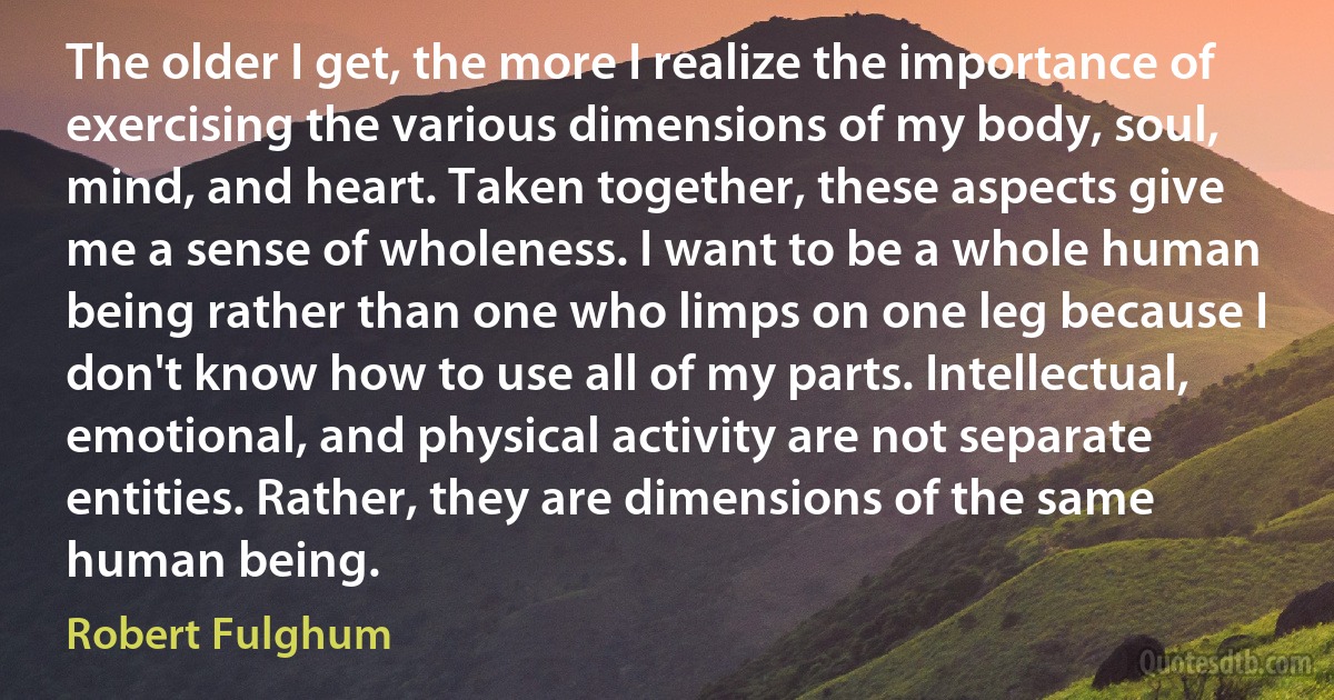 The older I get, the more I realize the importance of exercising the various dimensions of my body, soul, mind, and heart. Taken together, these aspects give me a sense of wholeness. I want to be a whole human being rather than one who limps on one leg because I don't know how to use all of my parts. Intellectual, emotional, and physical activity are not separate entities. Rather, they are dimensions of the same human being. (Robert Fulghum)