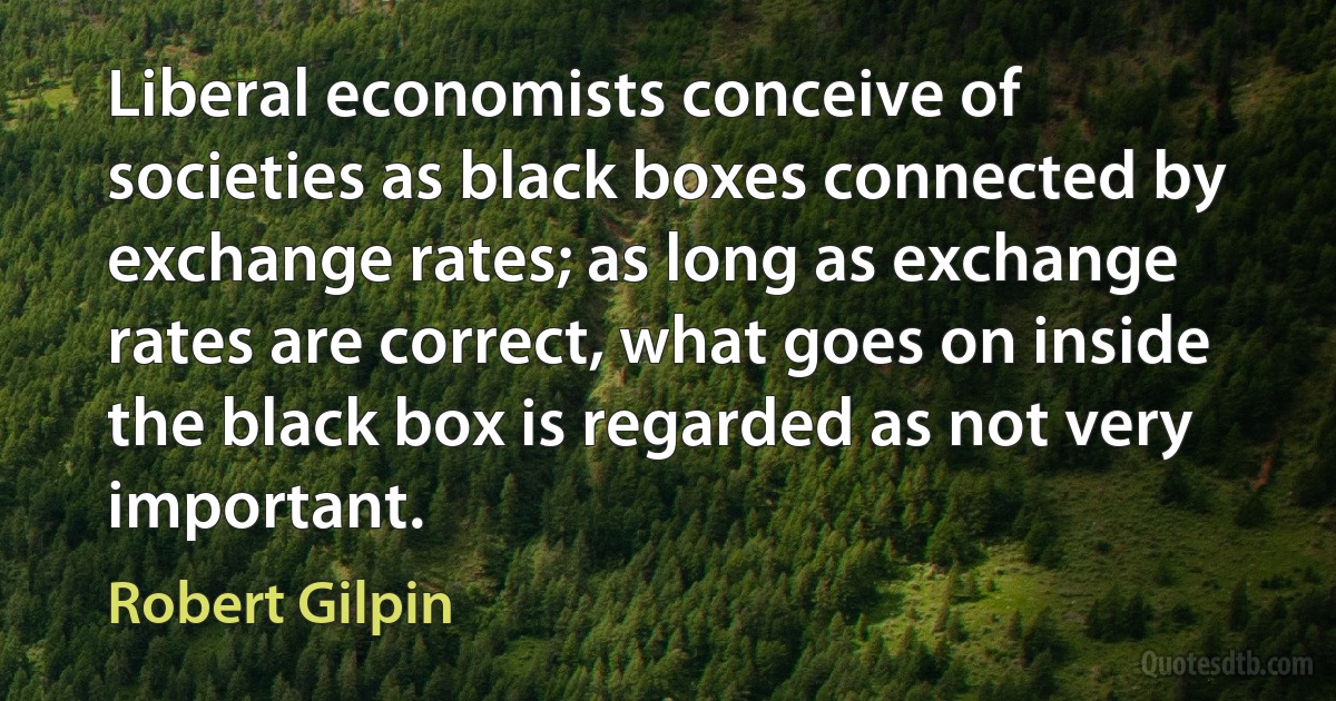 Liberal economists conceive of societies as black boxes connected by exchange rates; as long as exchange rates are correct, what goes on inside the black box is regarded as not very important. (Robert Gilpin)