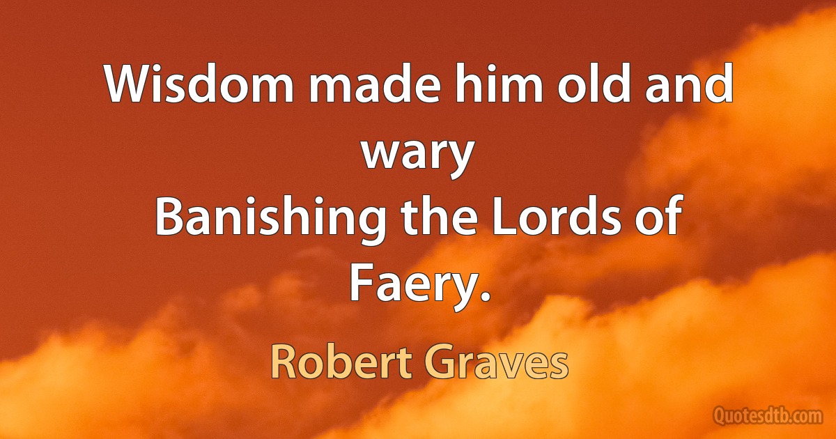 Wisdom made him old and wary
Banishing the Lords of Faery. (Robert Graves)