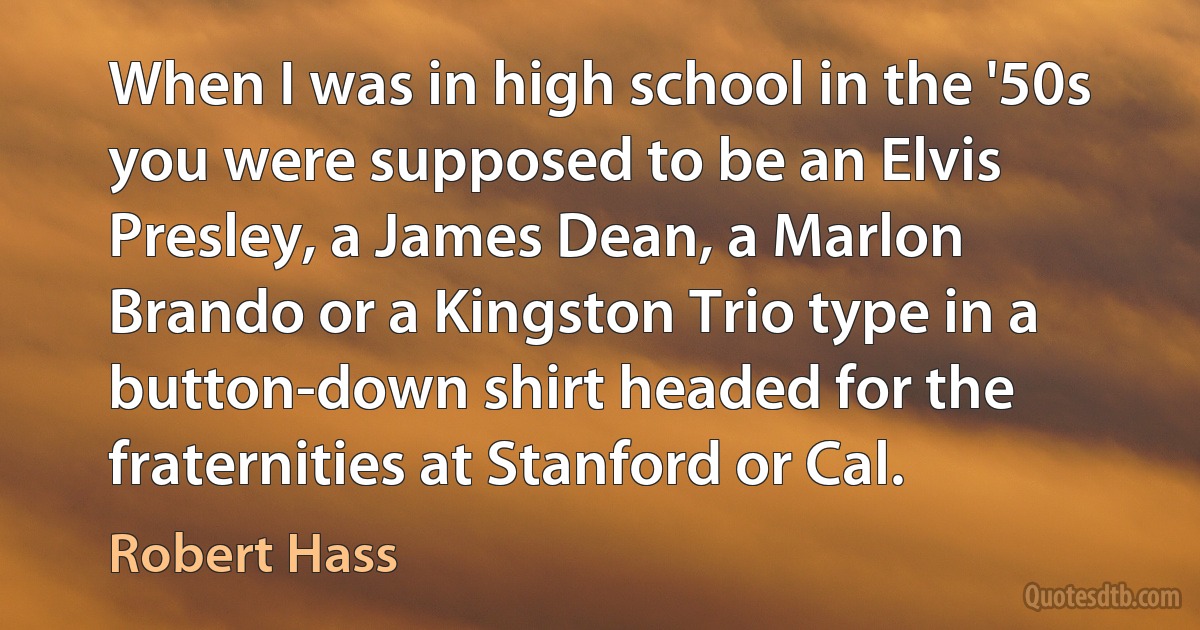 When I was in high school in the '50s you were supposed to be an Elvis Presley, a James Dean, a Marlon Brando or a Kingston Trio type in a button-down shirt headed for the fraternities at Stanford or Cal. (Robert Hass)