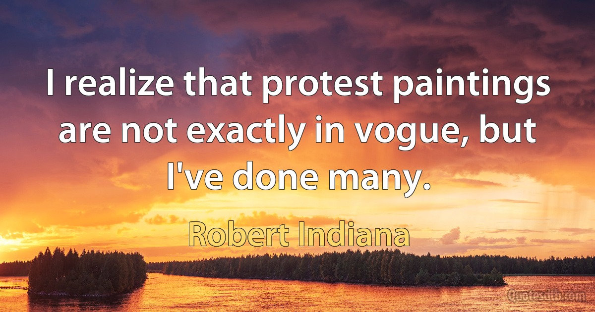 I realize that protest paintings are not exactly in vogue, but I've done many. (Robert Indiana)