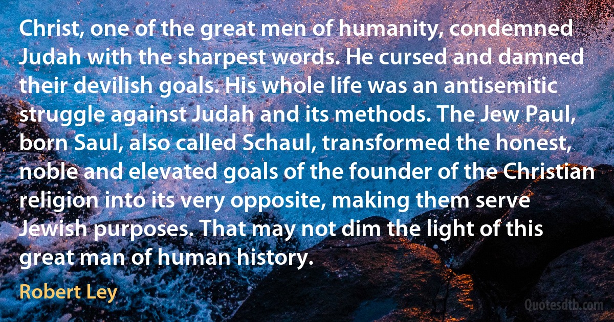 Christ, one of the great men of humanity, condemned Judah with the sharpest words. He cursed and damned their devilish goals. His whole life was an antisemitic struggle against Judah and its methods. The Jew Paul, born Saul, also called Schaul, transformed the honest, noble and elevated goals of the founder of the Christian religion into its very opposite, making them serve Jewish purposes. That may not dim the light of this great man of human history. (Robert Ley)