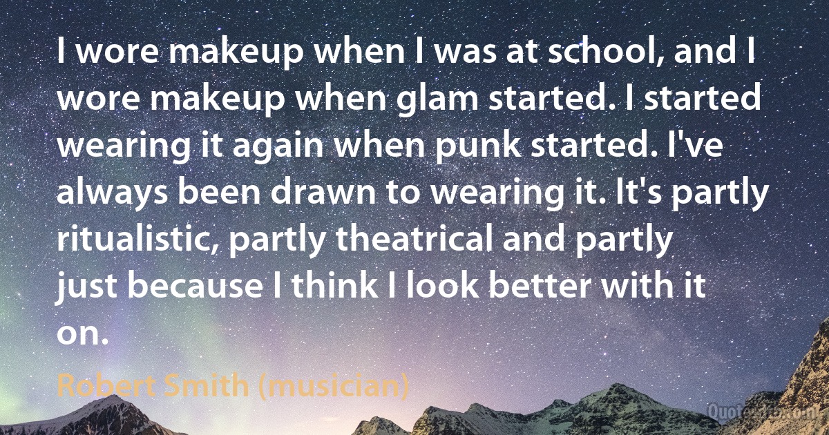 I wore makeup when I was at school, and I wore makeup when glam started. I started wearing it again when punk started. I've always been drawn to wearing it. It's partly ritualistic, partly theatrical and partly just because I think I look better with it on. (Robert Smith (musician))