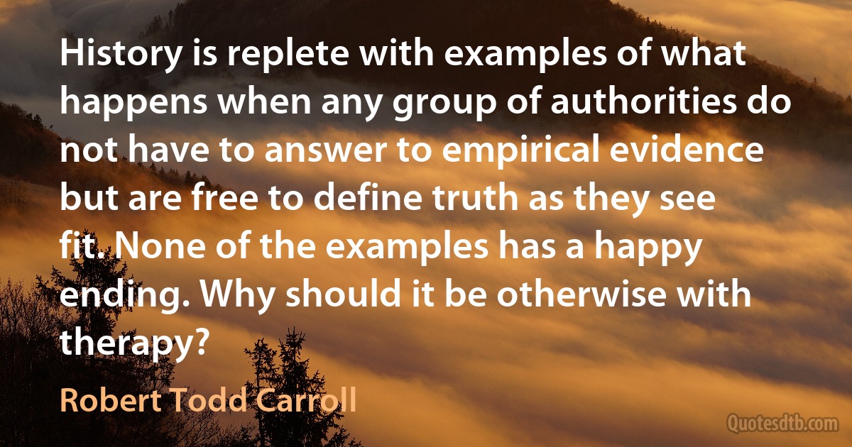 History is replete with examples of what happens when any group of authorities do not have to answer to empirical evidence but are free to define truth as they see fit. None of the examples has a happy ending. Why should it be otherwise with therapy? (Robert Todd Carroll)