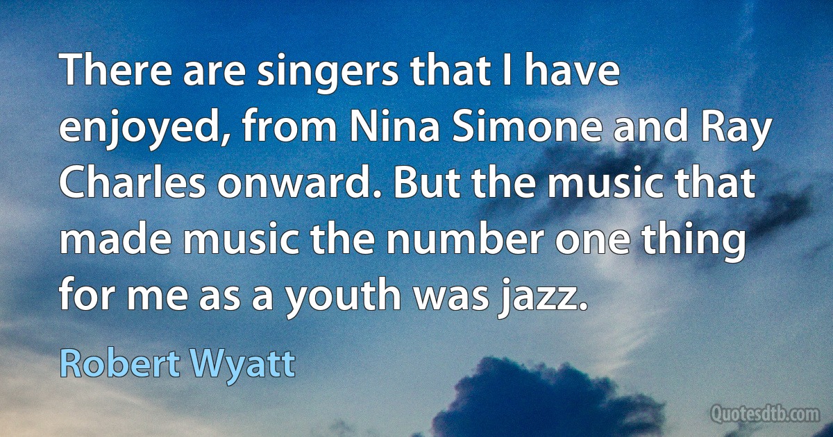 There are singers that I have enjoyed, from Nina Simone and Ray Charles onward. But the music that made music the number one thing for me as a youth was jazz. (Robert Wyatt)