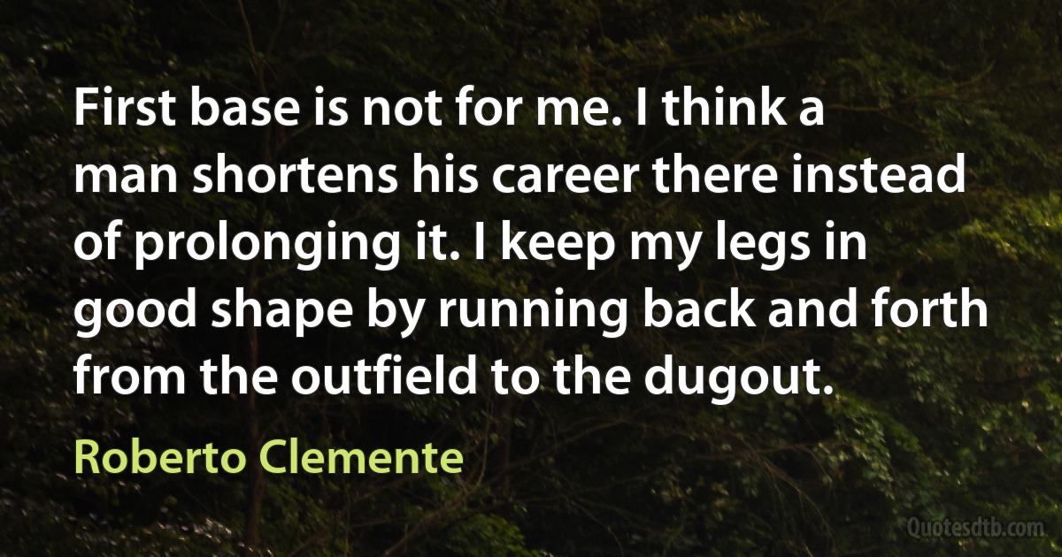 First base is not for me. I think a man shortens his career there instead of prolonging it. I keep my legs in good shape by running back and forth from the outfield to the dugout. (Roberto Clemente)