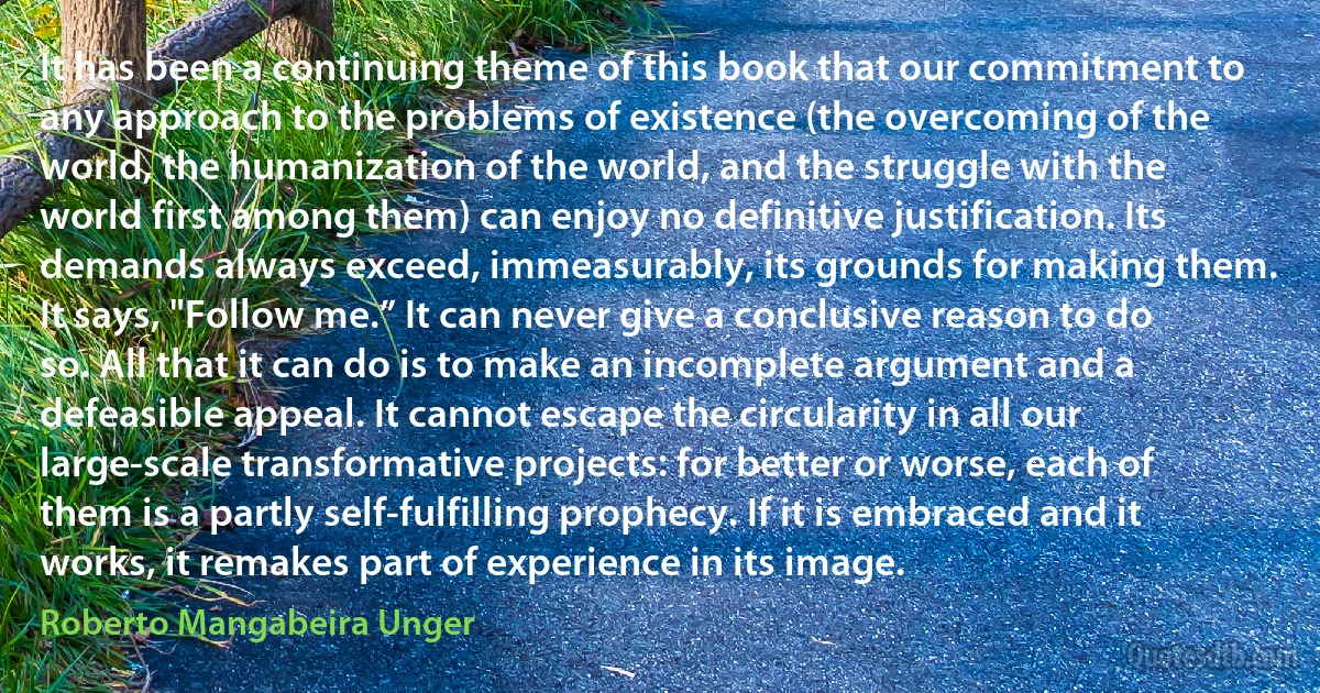 It has been a continuing theme of this book that our commitment to any approach to the problems of existence (the overcoming of the world, the humanization of the world, and the struggle with the world first among them) can enjoy no definitive justification. Its demands always exceed, immeasurably, its grounds for making them. It says, "Follow me.” It can never give a conclusive reason to do so. All that it can do is to make an incomplete argument and a defeasible appeal. It cannot escape the circularity in all our large-scale transformative projects: for better or worse, each of them is a partly self-fulfilling prophecy. If it is embraced and it works, it remakes part of experience in its image. (Roberto Mangabeira Unger)