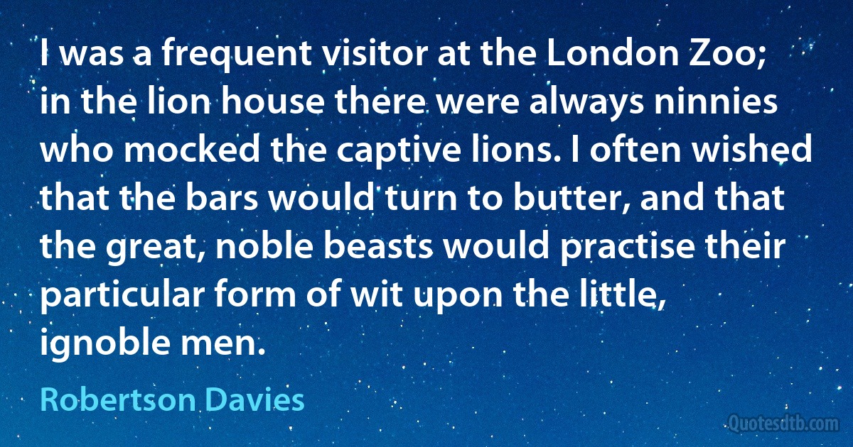 I was a frequent visitor at the London Zoo; in the lion house there were always ninnies who mocked the captive lions. I often wished that the bars would turn to butter, and that the great, noble beasts would practise their particular form of wit upon the little, ignoble men. (Robertson Davies)