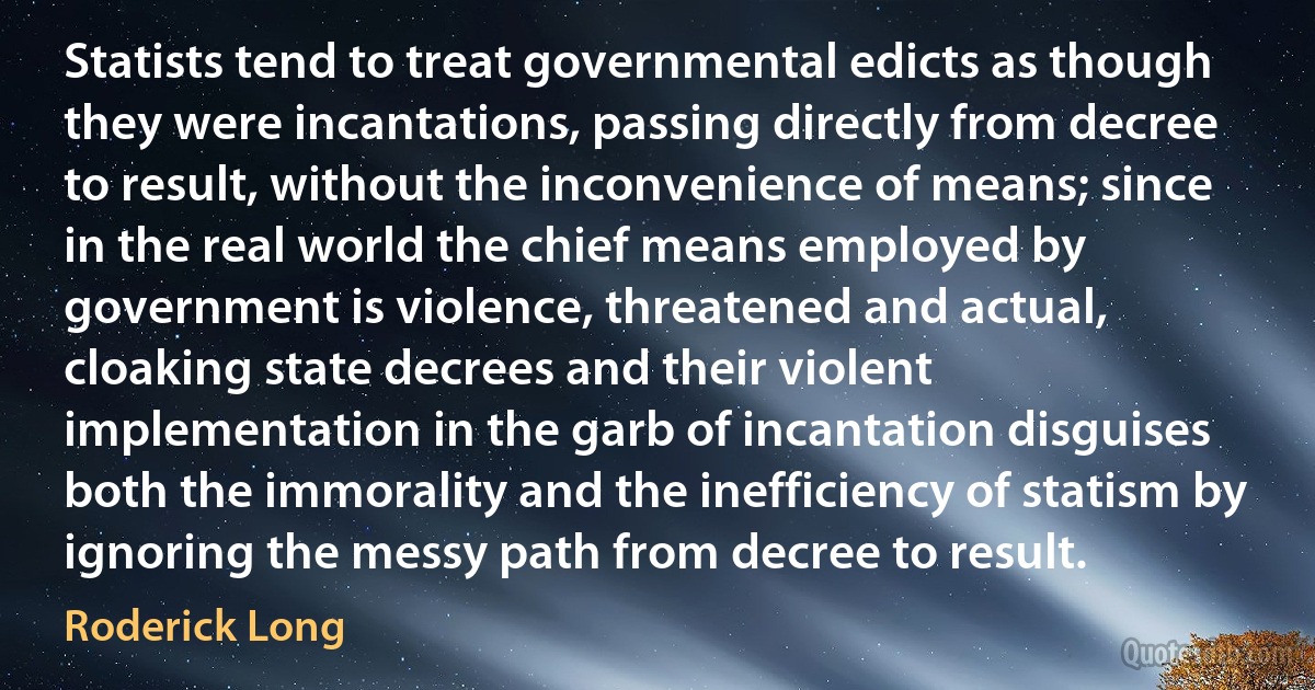 Statists tend to treat governmental edicts as though they were incantations, passing directly from decree to result, without the inconvenience of means; since in the real world the chief means employed by government is violence, threatened and actual, cloaking state decrees and their violent implementation in the garb of incantation disguises both the immorality and the inefficiency of statism by ignoring the messy path from decree to result. (Roderick Long)