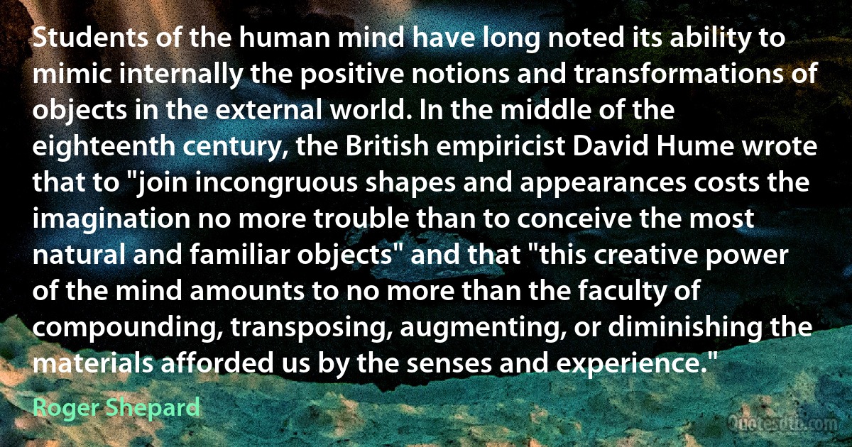 Students of the human mind have long noted its ability to mimic internally the positive notions and transformations of objects in the external world. In the middle of the eighteenth century, the British empiricist David Hume wrote that to "join incongruous shapes and appearances costs the imagination no more trouble than to conceive the most natural and familiar objects" and that "this creative power of the mind amounts to no more than the faculty of compounding, transposing, augmenting, or diminishing the materials afforded us by the senses and experience." (Roger Shepard)