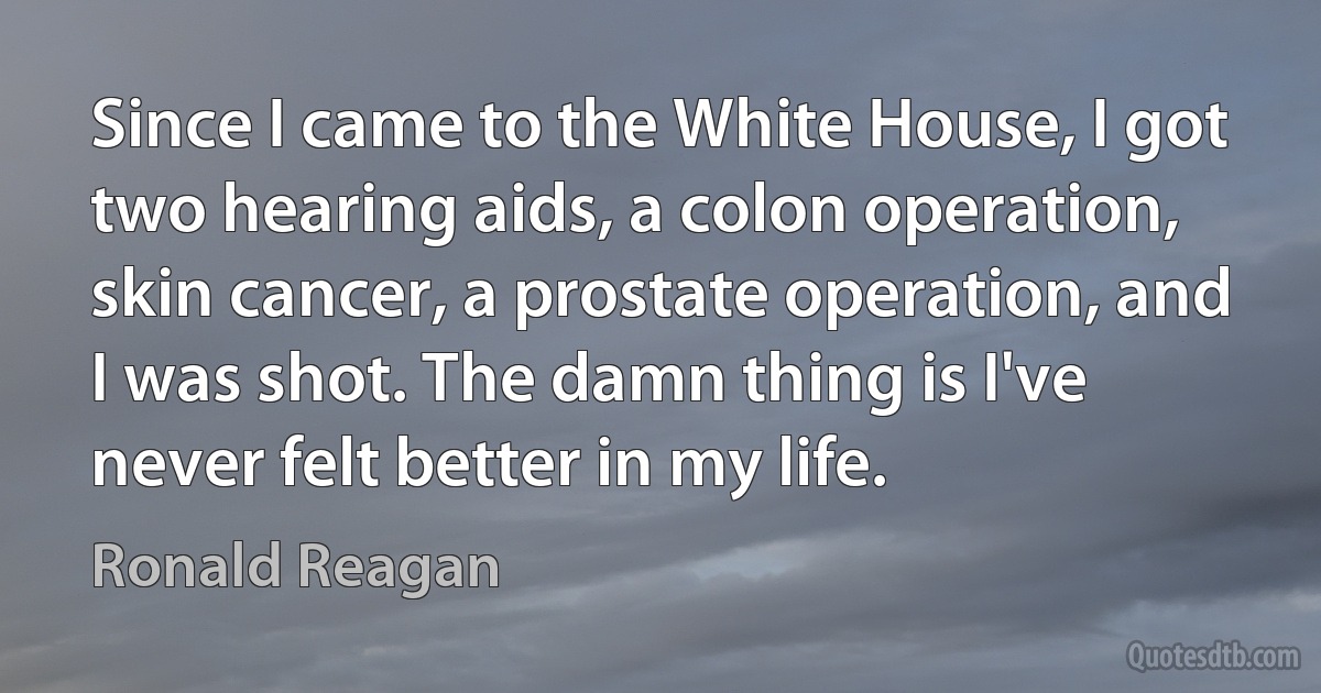 Since I came to the White House, I got two hearing aids, a colon operation, skin cancer, a prostate operation, and I was shot. The damn thing is I've never felt better in my life. (Ronald Reagan)